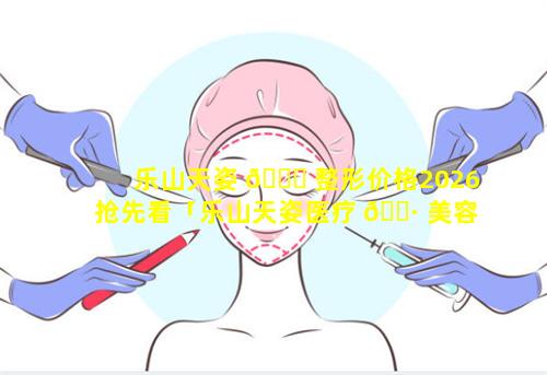 乐山天姿 🐕 整形价格2026抢先看「乐山天姿医疗 🌷 美容医院怎么样」